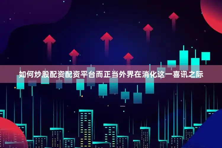 如何炒股配资配资平台　　而正当外界在消化这一喜讯之际