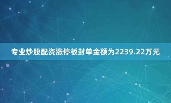 专业炒股配资涨停板封单金额为2239.22万元