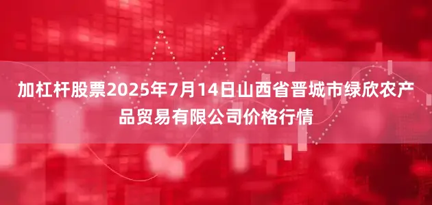 加杠杆股票2025年7月14日山西省晋城市绿欣农产品贸易有限公司价格行情