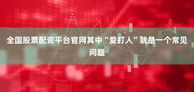 全国股票配资平台官网其中“爱打人”就是一个常见问题
