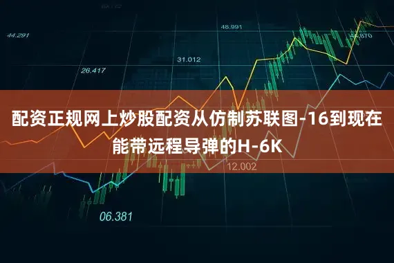 配资正规网上炒股配资从仿制苏联图-16到现在能带远程导弹的H-6K
