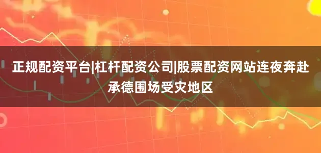 正规配资平台|杠杆配资公司|股票配资网站连夜奔赴承德围场受灾地区