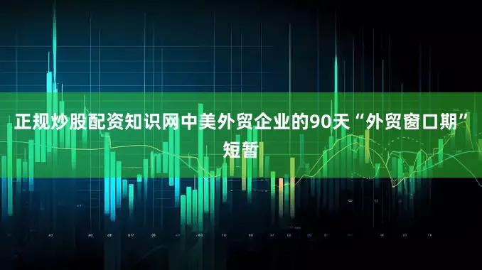 正规炒股配资知识网中美外贸企业的90天“外贸窗口期”短暂