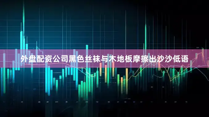 外盘配资公司黑色丝袜与木地板摩擦出沙沙低语