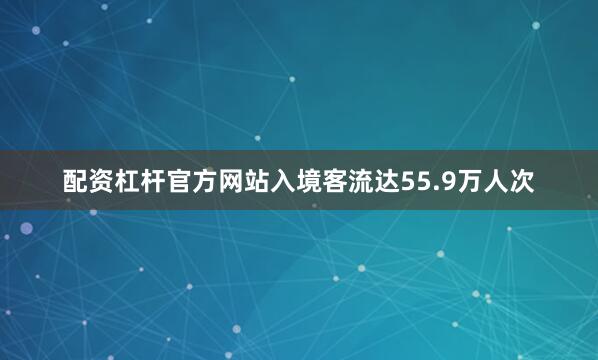 配资杠杆官方网站入境客流达55.9万人次