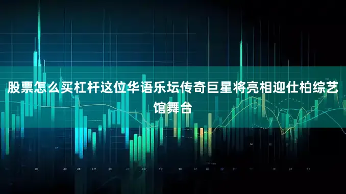 股票怎么买杠杆这位华语乐坛传奇巨星将亮相迎仕柏综艺馆舞台